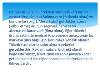  Bir tüketici, etkin bir reklam mesajıyla karşılaşırsa 
zaman içinde bunun farkına varır (farkında olma) ve 
bunu anlar (bilgi). Mesaj kabul gördükten sonra 
(kabul etme) ürünün seçilmesine ve satın 
alınmasına karar verir (ikna olma). Eğer tüketici 
ürünü zaten denemişse ikna etmede amaç, onun bu 
markaya olan bağlılığını korumaya yönelik olabilir. 
Tüketici son olarak satın alma hareketini 
gerçekleştirir. Reklam, satışlarla direkt olarak 
bağdaştırılamaz, tüketicinin en son aşamaya kadar 
getirilebilmesi için diğer pazarlama faaliyetlerine de 
ihtiyaç vardır. 
