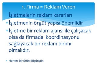 1. Firma = Reklam Veren 
İşletmelerin reklam kararları 
İşletmenin örgüt yapısı önemlidir 
İşletme bir reklam ajansı ile çalışacak 
olsa da firmada koordinasyonu 
sağlayacak bir reklam birimi 
olmalıdır. 
 Herkes bir ürün düşünsün 
 