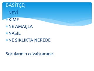 BASİTÇE; 
 NEYİ 
 KİME 
NE AMAÇLA 
NASIL 
NE SIKLIKTA NEREDE 
Sorularının cevabı aranır. 
 