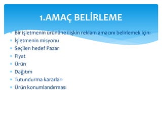1.AMAÇ BELİRLEME 
 Bir işletmenin ürününe ilişkin reklam amacını belirlemek için: 
 İşletmenin misyonu 
 Seçilen hedef Pazar 
 Fiyat 
 Ürün 
 Dağıtım 
 Tutundurma kararları 
 Ürün konumlandırması 
 