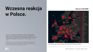 Wydaje się, że decyzja o wprowadzeniu w Polsce stanu zagrożenia
epidemicznego, ograniczeniu imprez masowych, zamknięciu szkół
i granic była na tle innych krajów reakcją względnie szybką, na w miarę
wczesnym etapie epidemii w kraju (“jedynie” 68 przypadków, stan na
13.03).
Większość krajów Europy Zachodniej wstrzymuje się obecnie od tej
decyzji lub dopiero się do niej przekonuje, gdy liczba zachorowań jest
nieraz kilkudziesięciokrotnie wyższa niż w Polsce.
Wczesna reakcja
w Polsce.
Źródło: https://www.arcgis.com/apps/opsdashboard/index.html#/bda7594740fd40299423467b48e9ecf6
Stan na 15.03.2020
Reklama w czasach zarazy. | Co nas czeka w najbliższym czasie?
 