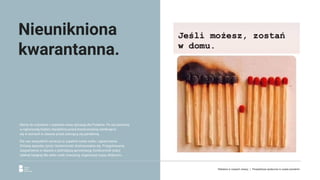 Mamy do czynienia z zupełnie nową sytuacją dla Polaków. Po raz pierwszy
w najnowszej historii stanęliśmy przed koniecznością zamknięcia
się w domach w obawie przed szerzącą się pandemią.
Dla nas wszystkich oznacza to zupełnie nowe realia i ograniczenia.
Zmianę sposobu życia i konieczność dostosowania się. Przygotowania
zaopatrzenia w obawie o późniejszą aprowizację, konieczność pracy
zdalnej będącej dla wielu osób nowością, organizacji czasu dzieciom...
Nieunikniona
kwarantanna.
Reklama w czasach zarazy. | Perspektywa społeczna w czasie pandemii.
 