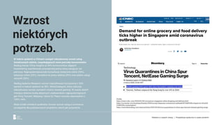 W trakcie epidemii w Chinach nastąpił zdecydowany wzrost usług
świadczonych zdalnie, zaspokajających nowe potrzeby konsumentów.
Według Kantar China Insights aż 84% konsumentów objętych
kwarantanną wypróbowało przynajmniej jedną nową usługę po raz
pierwszy. Najpopularniejszą były konsultacje medyczne online (34%),
edukacja online (33%), narzędzia do pracy zdalnej (29%) oraz płatne usługi
rozrywki (26%).
Według badania iResearch wzrost częstotliwości korzystania z VOD
wyniósł w trakcie epidemii aż 50%. Wśród kategorii, które zaliczyły
zdecydowany wzrost, wymienić można również gaming. W czasie dwóch
miesięcy dzienna liczba aktywnych użytkowników najpopularniejszych
gier ﬁrmy Tencent: Mahjong i Game for Peace wzrosła odpowiednio o
109% i 44%.
Wiele źródeł chińskich podkreśla również wzrost usług e-commerce,
szczególnie dla podstawowych produktów, takich jak pożywienie.
Wzrost
niektórych
potrzeb.
Źródła:
https://www.cnbc.com/2020/02/28/coronavirus-singapore-online-shopping-and-delivery.html
https://us.kantar.com/business/brands/2020/survey-measures-coronavirus-outbreak%E2%80%99s-impact-on-china%E
2%80%99s-consumption/
https://www.bloomberg.com/news/articles/2020-03-04/virus-quarantines-in-china-spur-tencent-netease-gaming-surge
Reklama w czasach zarazy. | Perspektywa społeczna w czasie pandemii.
 