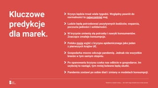 Kluczowe
predykcje
dla marek.
Kryzys będzie trwał wiele tygodni. Względny powrót do
normalności to najwcześniej maj.
Ludzie będą potrzebować pozytywnych bodźców, wsparcia,
poczucia jedności i solidarności.
W kryzysie zmienią się potrzeby i nawyki konsumentów.
Znacząco zmaleje konsumpcja.
Polska może wyjść z kryzysu epidemicznego jako jeden
z pierwszych krajów UE.
Gospodarka mocno odczuje pandemię. Jednak nie wszystkie
branże w tym samym stopniu.
Po opanowaniu kryzysu czeka nas odbicie w gospodarce. Im
szybciej to nastąpi, tym mniej bolesne będą skutki.
Pandemia zostawi po sobie ślad i zmiany w modelach konsumpcji.
Reklama w czasach zarazy. | Jak marki mogą odnaleźć się w nowej sytuacji.
 
