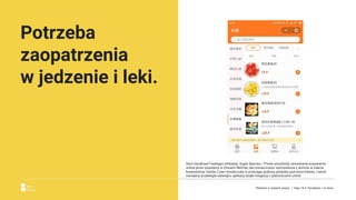 Potrzeba
zaopatrzenia
w jedzenie i leki.
Sieci handlowe Freshippo (Alibaba), Super Species i 7Fresh umożliwiły zamawianie pożywienia
online przez popularny w Chinach WeChat, bez konieczności wychodzenia z domów w trakcie
kwarantanny. Każda z sieci dostarczała w przeciągu godziny produkty pod drzwi klienta. Całość
transakcji przebiegła wewnątrz aplikacji dzięki integracji z płatnościami online.
Reklama w czasach zarazy. | Etap I & II: Pandemia. I co teraz.
 