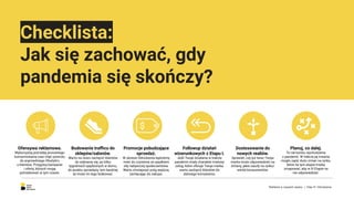 Checklista:
Jak się zachować, gdy
pandemia się skończy?
Budowanie traﬃcu do
sklepów/salonów.
Warto na nowo zachęcić klientów
do wybrania się, po kilku
tygodniach spędzonych w domu,
do punktu sprzedaży, tym bardziej
że może im tego brakować.
Promocje pobudzające
sprzedaż.
W okresie Odrodzenia będziemy
mieć do czynienia ze spadkiem
siły nabywczej społeczeństwa.
Warto zmniejszyć próg wejścia,
zachęcając do zakupu.
Ofensywa reklamowa.
Wykorzystaj potrzebę ponownego
konsumowania oraz chęć powrotu
do poprzedniego lifestyle’u
u klientów. Przygotuj kampanie
i oferty, których mogą
potrzebować w tym czasie.
Followup działań
wizerunkowych z Etapu I.
Jeśli Twoje działania w trakcie
pandemii miały charakter trialowy
usług, które oferuje Twoja marka,
warto zachęcić klientów do
dalszego korzystania.
Dostosowanie do
nowych realiów.
Sprawdź, czy już teraz Twoja
marka może odpowiedzieć na
zmiany, jakie zaszły na rynku/
wśród konsumentów.
Planuj, co dalej.
To nie koniec wychodzenia
z pandemii. W trakcie jej trwania
mogło zajść dużo zmian na rynku,
które na tym etapie trzeba
zmapować, aby w III Etapie na
nie odpowiedzieć.
Reklama w czasach zarazy. | Etap III: Odrodzenie.
 