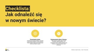 Checklista:
Jak odnaleźć się
w nowym świecie?
Zrozumienie zmian.
Postaraj się na bieżąco śledzić i rozumieć
zmiany, jakie nastąpiły w czasie pandemii.
Dobre insighty mogą pomóc dostosować
biznes do nowych czasów.
Dostosowanie oferty i biznesu.
Bądź gotowy na daleko idące zmiany
w biznesie. Wiele aspektów z nim
związanych mogło w trakcie pandemii ulec
zmianie, np. sposób dostaw, model
biznesowy.
Reklama w czasach zarazy. | Etap IV: Nowy świat.
 
