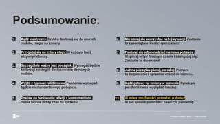 Reklama w czasach zarazy. | Podsumowanie.
Podsumowanie.
1. Bądź elastyczny. Szybko dostosuj się do nowych
realiów, reaguj na zmiany.
6. Nie staraj się skorzystać na tej sytuacji. Zostanie
to zapamiętane i wróci rykoszetem!
2. Przygotuj się na cztery etapy. W każdym bądź
aktywny i obecny.
3. Szczególnie ważny jest początek. Wymagać będzie
kalibracji strategii i dostosowania do nowych
realiów.
4. Wyjdź z typowej roli biznesu! Pandemia wymagać
będzie niestandardowego podejścia.
5. Postaw na budowanie relacji z konsumentami.
To nie będzie dobry czas na sprzedaż.
8. Już na początku planuj, co dalej. Pomoże
to bezpiecznie i sprawnie wrócić do biznesu.
9. Bądź gotowy na zmiany w biznesie. Rynek po
pandemii może wyglądać inaczej.
7. Postaraj się odpowiedzieć na nowe potrzeby.
Wspieraj w tym trudnym czasie i zaangażuj się.
Zostanie to docenione!
10. W miarę możliwości pozostań w domu!
W ten sposób pomożesz zwalczyć pandemię.
 