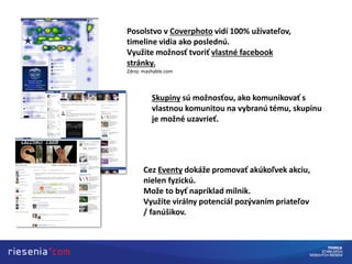 Posolstvo v Coverphoto vidí 100% užívateľov,
timeline vidia ako poslednú.
Využite možnosť tvoriť vlastné facebook
stránky.
Zdroj: mashable.com
Skupiny sú možnosťou, ako komunikovať s
vlastnou komunitou na vybranú tému, skupinu
je možné uzavrieť.
Cez Eventy dokáže promovať akúkoľvek akciu,
nielen fyzickú.
Može to byť napríklad mílnik.
Využite virálny potenciál pozývaním priateľov
/ fanúšikov.
 
