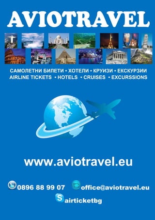 САМОЛЕТНИ БИЛЕТИ • ХОТЕЛИ • КРУИЗИ • ЕКСКУРЗИИ
AIRLINE TICKETS • HOTELS • CRUISES • EXCURSSIONS




     www.aviotravel.eu
  0896 88 99 07         office@aviotravel.eu

                   airticketbg
 