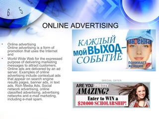 ONLINE ADVERTISING

•   Online advertising
    Online advertising is a form of
    promotion that uses the Internet
    and
•   World Wide Web for the expressed
    purpose of delivering marketing
    messages to attract customers.
    Online ads are delivered by an ad
    server. Examples of online
    advertising include contextual ads
    that appear on search engine
    results pages, banner ads, in text
    ads, Rich Media Ads, Social
    network advertising, online
    classified advertising, advertising
    networks and e-mail marketing,
    including e-mail spam.
 