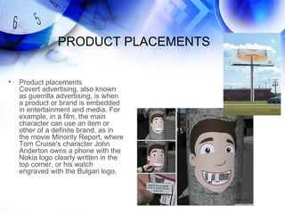 PRODUCT PLACEMENTS


•   Product placements
    Covert advertising, also known
    as guerrilla advertising, is when
    a product or brand is embedded
    in entertainment and media. For
    example, in a film, the main
    character can use an item or
    other of a definite brand, as in
    the movie Minority Report, where
    Tom Cruise's character John
    Anderton owns a phone with the
    Nokia logo clearly written in the
    top corner, or his watch
    engraved with the Bulgari logo.
 