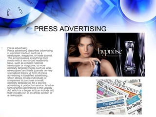 PRESS ADVERTISING

•   Press advertising
    Press advertising describes advertising
    in a printed medium such as a
    newspaper, magazine, or trade journal.
    This encompasses everything from
    media with a very broad readership
    base, such as a major national
    newspaper or magazine, to more
    narrowly targeted media such as local
    newspapers and trade journals on very
    specialized topics. A form of press
    advertising is classified advertising,
    which allows private individuals or
    companies to purchase a small,
    narrowly targeted ad for a low fee
    advertising a product or service. Another
    form of press advertising is the Display
    Ad, which is a larger ad (can include art)
    that typically run in an article section of
    a newspaper.
 