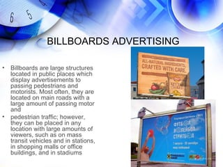 BILLBOARDS ADVERTISING

•   Billboards are large structures
    located in public places which
    display advertisements to
    passing pedestrians and
    motorists. Most often, they are
    located on main roads with a
    large amount of passing motor
    and
•   pedestrian traffic; however,
    they can be placed in any
    location with large amounts of
    viewers, such as on mass
    transit vehicles and in stations,
    in shopping malls or office
    buildings, and in stadiums
 