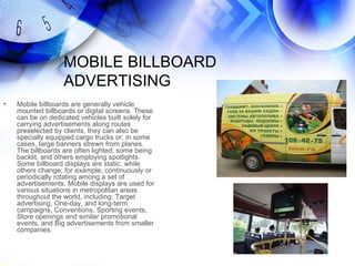 MOBILE BILLBOARD
                   ADVERTISING
•   Mobile billboards are generally vehicle
    mounted billboards or digital screens. These
    can be on dedicated vehicles built solely for
    carrying advertisements along routes
    preselected by clients, they can also be
    specially equipped cargo trucks or, in some
    cases, large banners strewn from planes.
    The billboards are often lighted; some being
    backlit, and others employing spotlights.
    Some billboard displays are static, while
    others change; for example, continuously or
    periodically rotating among a set of
    advertisements. Mobile displays are used for
    various situations in metropolitan areas
    throughout the world, including: Target
    advertising, One-day, and long-term
    campaigns, Conventions, Sporting events,
    Store openings and similar promotional
    events, and Big advertisements from smaller
    companies.
 