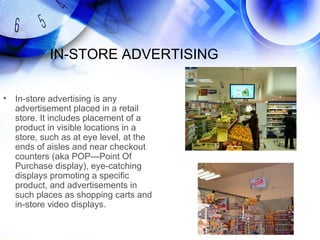 IN-STORE ADVERTISING

•   In-store advertising is any
    advertisement placed in a retail
    store. It includes placement of a
    product in visible locations in a
    store, such as at eye level, at the
    ends of aisles and near checkout
    counters (aka POP—Point Of
    Purchase display), eye-catching
    displays promoting a specific
    product, and advertisements in
    such places as shopping carts and
    in-store video displays.
 
