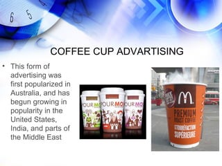 COFFEE CUP ADVARTISING
• This form of
  advertising was
  first popularized in
  Australia, and has
  begun growing in
  popularity in the
  United States,
  India, and parts of
  the Middle East
 