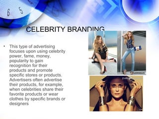 CELEBRITY BRANDING

•   This type of advertising
    focuses upon using celebrity
    power, fame, money,
    popularity to gain
    recognition for their
    products and promote
    specific stores or products.
    Advertisers often advertise
    their products, for example,
    when celebrities share their
    favorite products or wear
    clothes by specific brands or
    designers
 