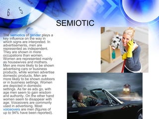 SEMIOTIC
The semiotics of gender plays a
key influence on the way in
which signs are interpreted. In
advertisements, men are
represented as independent.
They are shown in more
occupations than women.
Women are represented mainly
as housewives and mothers.
Men are more likely to be shown
advertising cars or business
products, while women advertise
domestic products. Men are
more likely to be shown outdoors
or in business settings. Women
are depicted in domestic
settings. As far as ads go, with
age men seem to gain wisdom
and authority. On the other hand
women seem to disappear with
age. Voiceovers are commonly
used in advertising. Most
voiceovers are men (figures of
up to 94% have been reported).
 