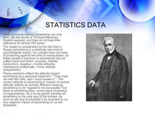 STATISTICS DATA
"Making money without advertising can only
Mint" are the words of Thomas Macaulay,
English essayist, and they do not lose their
relevance for almost 200 years.
The matter is complicated by the fact that in
Russia advertising is a relatively new kind of
psychological impact. Our people have not ways
of protecting against this kind of manipulation, so
these people's reactions to advertising may be
called naive and direct: curiosity, interest
(seduction), negative - hostile attitudes
(resistance) analytically - ironic attitude
(preparation).
These reactions reflect the attitude toward
advertising as a personal treatment - "They treat
me with the offer, and I must answer it." The
correct attitude to advertising is neutral. A neutral
attitude reflects an entirely different meaning:
advertising is not "appeal to me personally," but
there is something else - some signs of existing
of organizations. As a living person exhales air,
advertising is the only sign of life entities. As
soon as we stop to evaluate it as reversed to us,
any negative impact of advertising on us will
disappear.
 