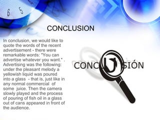 CONCLUSION
In conclusion, we would like to
quote the words of the recent
advertisement - there were
remarkable words: "You can
advertise whatever you want." .
Advertising was the following:
under the pleasant melody a
yellowish liquid was poured
into a glass - that is, just like in
any normal commercial of
some juice. Then the camera
slowly played and the process
of pouring of fish oil in a glass
out of cans appeared in front of
the audience.
 