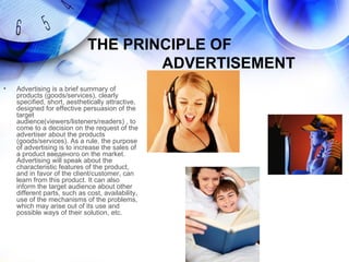 THE PRINCIPLE OF
                                     ADVERTISEMENT
•   Advertising is a brief summary of
    products (goods/services), clearly
    specified, short, aesthetically attractive,
    designed for effective persuasion of the
    target
    audience(viewers/listeners/readers) , to
    come to a decision on the request of the
    advertiser about the products
    (goods/services). As a rule, the purpose
    of advertising is to increase the sales of
    a product введеного on the market.
    Advertising will speak about the
    characteristic features of the product,
    and in favor of the client/customer, can
    learn from this product. It can also
    inform the target audience about other
    different parts, such as cost, availability,
    use of the mechanisms of the problems,
    which may arise out of its use and
    possible ways of their solution, etc.
 
