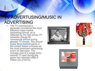 TV ADVERTUSING/MUSIC IN
ADVERTISING
•   The TV commercial is
    generally considered the most
    effective mass-market
    advertising format, as is
    reflected by the high prices TV
    networks charge for
    commercial airtime during
    popular TV events. The annual
    Super Bowl football game in
    the United States is known as
    the most prominent advertising
    event on television. The
    average cost of a single thirty-
    second TV spot during this
    game has reached US$3.5
    million (as of 2012).
 