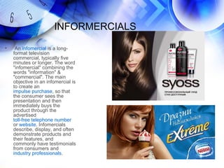 INFORMERCIALS

•    An infomercial is a long-
    format television
    commercial, typically five
    minutes or longer. The word
    "infomercial" combining the
    words "information" &
    "commercial". The main
    objective in an infomercial is
    to create an
    impulse purchase, so that
    the consumer sees the
    presentation and then
    immediately buys the
    product through the
    advertised
    toll-free telephone number
    or website. Infomercials
    describe, display, and often
    demonstrate products and
    their features, and
    commonly have testimonials
    from consumers and
    industry professionals.
 