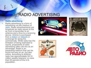 RADIO ADVERTISING
•   Radio advertising
•   Radio advertising is a form of
    advertising via the medium of
    radio. Radio advertisements are
    broadcast as radio waves to the
    air from a transmitter to an
    antenna and a thus to a receiving
    device. Airtime is purchased
    from a station or network in
    exchange for airing the
    commercials. While radio has the
    limitation of being restricted to
    sound, proponents of radio
    advertising often cite this as an
    advantage. Radio is an
    expanding medium that can be
    found not only on air, but also
    online. According to Arbitron,
    radio has approximately 241.6
    million weekly listeners, or more
    than 93 percent of the U.S.
    population.
 