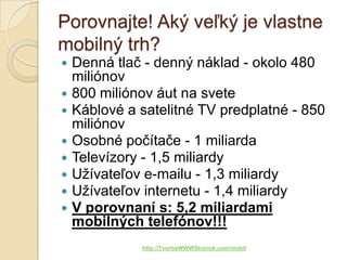 Porovnajte! Aký veľký je vlastne
mobilný trh?
   Denná tlač - denný náklad - okolo 480
    miliónov
   800 miliónov áut na svete
   Káblové a satelitné TV predplatné - 850
    miliónov
   Osobné počítače - 1 miliarda
   Televízory - 1,5 miliardy
   Užívateľov e-mailu - 1,3 miliardy
   Užívateľov internetu - 1,4 miliardy
   V porovnaní s: 5,2 miliardami
    mobilných telefónov!!!
              http://TvorbaWWWStranok.com/mobil
 