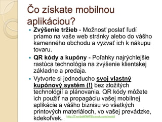 Čo získate mobilnou
aplikáciou?
 Zvýšenie tržieb - Možnosť poslať ľudí
  priamo na vaše web stránky alebo do vášho
  kamenného obchodu a vyzvať ich k nákupu
  tovaru.
 QR kódy a kupóny - Poľahky najrýchlejšie
  rastúca technológia na zvýšenie klientskej
  základne a predaja.
 Vytvorte si jednoducho svoj vlastný
  kupónový systém (!) bez zložitých
  technológií a plánovania. QR kódy môžete
  ich použiť na propagáciu vašej mobilnej
  aplikácie a vášho biznisu vo všetkých
  printových materiáloch, vo vašej prevádzke,
  kdekoľvek. http://TvorbaWWWStranok.com/mobil
 