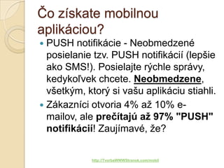 Čo získate mobilnou
aplikáciou?
 PUSH notifikácie - Neobmedzené
  posielanie tzv. PUSH notifikácií (lepšie
  ako SMS!). Posielajte rýchle správy,
  kedykoľvek chcete. Neobmedzene,
  všetkým, ktorý si vašu aplikáciu stiahli.
 Zákazníci otvoria 4% až 10% e-
  mailov, ale prečítajú až 97% "PUSH"
  notifikácií! Zaujímavé, že?

            http://TvorbaWWWStranok.com/mobil
 