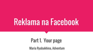 Reklama na Facebook
Part 1. Your page
Maria Ryabukhina, Adventum
 