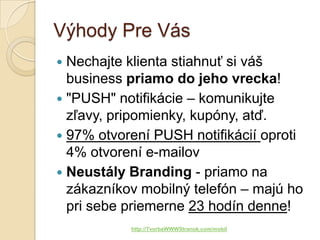 Výhody Pre Vás
 Nechajte klienta stiahnuť si váš
  business priamo do jeho vrecka!
 "PUSH" notifikácie – komunikujte
  zľavy, pripomienky, kupóny, atď.
 97% otvorení PUSH notifikácií oproti
  4% otvorení e-mailov
 Neustály Branding - priamo na
  zákazníkov mobilný telefón – majú ho
  pri sebe priemerne 23 hodín denne!
           http://TvorbaWWWStranok.com/mobil
 