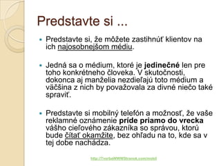 Predstavte si ...
   Predstavte si, že môžete zastihnúť klientov na
    ich najosobnejšom médiu.

   Jedná sa o médium, ktoré je jedinečné len pre
    toho konkrétneho človeka. V skutočnosti,
    dokonca aj manželia nezdieľajú toto médium a
    väčšina z nich by považovala za divné niečo také
    spraviť.

   Predstavte si mobilný telefón a možnosť, že vaše
    reklamné oznámenie príde priamo do vrecka
    vášho cieľového zákazníka so správou, ktorú
    bude čítať okamžite, bez ohľadu na to, kde sa v
    tej dobe nachádza.
                 http://TvorbaWWWStranok.com/mobil
 
