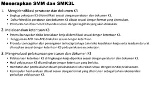 Menerapkan SMM dan SMK3L
1. Mengidentifikasi peraturan dan dokumen K3
• Lingkup pekerjaan K3 diidentifikasi sesuai dengan peraturan dan dokumen K3.
• Daftar/checklist peraturan dan dokumen K3 dibuat sesuai dengan format yang ditentukan.
• Peraturan dan dokumen K3 divalidasi sesuai dengan kegiatan yang akan dilakukan.
2. Melaksanakan ketentuan K3
• Potensi bahaya dan risiko kecelakaan kerja diidentifikasi sesuai dengan ketentuan K3.
• Penggunaan APD dan APK dilakukan sesuai dengan ketentuan.
• Prosedur pencegahan dan penanganan terhadap bahaya dan risiko kecelakaan kerja serta keadaan darurat
diterapkan sesuai dengan ketentuan K3 pada pelaksanaan pekerjaan.
3. Mengevaluasi pelaksanaan peraturan dan dokumen K3
• Pelaksanaan ketentuan K3 di lingkungan kerja diperiksa sesuai dengan peraturan dan dokumen K3.
• Hasil pelaksanaan K3 dibandingkan dengan ketentuan yang berlaku.
• Hambatan dan permasalahan dalam pelaksanaan K3 diuraikan sesuai dengan kondisi pelaksanaan.
• Kesimpulan hasil evaluasi dibuat sesuai dengan format yang ditentukan sebagai bahan rekomendasi
perbaikan pelaksanaan K3.
 