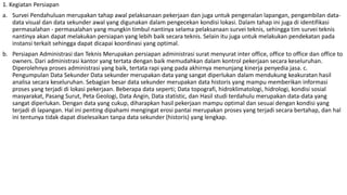 1. Kegiatan Persiapan
a. Survei Pendahuluan merupakan tahap awal pelaksanaan pekerjaan dan juga untuk pengenalan lapangan, pengambilan data-
data visual dan data sekunder awal yang digunakan dalam pengecekan kondisi lokasi. Dalam tahap ini juga di identifikasi
permasalahan - permasalahan yang mungkin timbul nantinya selama pelaksanaan survei teknis, sehingga tim survei teknis
nantinya akan dapat melakukan persiapan yang lebih baik secara teknis. Selain itu juga untuk melakukan pendekatan pada
instansi terkait sehingga dapat dicapai koordinasi yang optimal.
b. Persiapan Administrasi dan Teknis Merupakan persiapan administrasi surat menyurat inter office, office to office dan office to
owners. Dari administrasi kantor yang tertata dengan baik memudahkan dalam kontrol pekerjaan secara keseluruhan.
Diperolehnya proses administrasi yang baik, tertata rapi yang pada akhirnya menunjang kinerja penyedia jasa. c.
Pengumpulan Data Sekunder Data sekunder merupakan data yang sangat diperlukan dalam mendukung keakuratan hasil
analisa secara keseluruhan. Sebagian besar data sekunder merupakan data historis yang mampu memberikan informasi
proses yang terjadi di lokasi pekerjaan. Beberapa data seperti; Data topografi, hidroklimatologi, hidrologi, kondisi sosial
masyarakat, Pasang Surut, Peta Geologi, Data Angin, Data statistic, dan Hasil studi terdahulu merupakan data-data yang
sangat diperlukan. Dengan data yang cukup, diharapkan hasil pekerjaan mampu optimal dan sesuai dengan kondisi yang
terjadi di lapangan. Hal ini penting dipahami mengingat erosi pantai merupakan proses yang terjadi secara bertahap, dan hal
ini tentunya tidak dapat diselesaikan tanpa data sekunder (historis) yang lengkap.
 