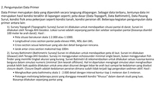 2. Pengumpulan Data Primer
Data Primer merupakan data yang diperoleh secara langsung dilapangan. Sebagai data terbaru, tentunya data ini
merupakan hasil kondisi terakhir di lapangan seperti; peta dasar (Data Topogarfi, Data Bathimetri), Data Pasang
Surut, kondisi fisik area pekerjaan seperti kondisi tanah, kondisi perairan dll. Beberapa kegiatan pengumpulan data
primer antara lain:
1). Survey Topografi (Topographic Survey) Survei ini dilakukan untuk mendapatkan situasi pantai di darat. Survei ini
dilakukan oleh Tenaga Ahli Geodesi. Lokasi survei adalah sepanjang pantai dan selebar sempadan pantai (biasanya diambil
100 meter ke arah darat). Hasil :
• Peta situasi berukuran skala 1:2.000 atau 1:1000.
• Longitudinal cross section pantai pada elevasi HWL, MSL dan LWL.
• Cross section sesuai ketentuan yang ada dan detail bangunan rencana.
• Jarak antar cross section maksimal tiap 100m
2). Survey Bathimetri (Bathimetric Survey) Survei ini dilakukan untuk mendapatkan peta di laut. Survei ini dilakukan
(diawasi) oleh Tenaga Ahli Geodesi. Survey ini menggunakan echosounder minimal single beam, bukan menggunakan fish
finder yang memiliki tingkat akurasi yang kurang. Survei Batimetri di rekomendasikan untuk dilakukan seluas-luasnya karena
berguna dalam simulasi numeric (minimal 1km kearah offshore). Hal ini diperlukan mengingat simulasi akan menghasilkan
produk lebih baik apabila dilakukan untuk area akan disurvei dengan lebar ke arah laut sampai ke kedalaman yang disebut
closure depth. Closure Depth adalah kedalaman perairan dimana sudah tidak terjadi lagi pergerakan sedimen aktif. Hasil :
• Menghasilkan peta bathimetry skala 1 : 2.000 detail dengan interval kontur tiap 1 meteran dan 5 meteran.
• Potongan melintang beberapa posisi yang dianggap mewakili kondisi “khusus” dalam daerah studi.yang luas.
Biasanya dilakukan sepanjang pantai yang
 