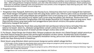 3). Investigasi Mekanika Tanah (Soil Mechanics Investigation) Pekerjaan penyelidikan tanah dilakukan guna mendapatkan
data - data serta gambaran mengenai keadaan, jenis dan sifat-sifat mekanis tanah di lokasi pekerjaan. Dalam pelaksanaan
pekerjaan ini dilakukan beberapa titik cone penetration test (sondir) untuk mengetahui daya dukung yang ada. Hasil : Daya
dukung tanah pondasi di bawah rencana bangunan.
3. Pengolahan Data
• Pengolahan Data Topografi, Bathimetry dan Pasang Surut, Selanjutnya data hasil survei topografi dan batimetri
akan diolah dengan menjadikan elevasi titik-titik yang diukur dalam satu referensi yakni muka air terendah (LLWL
= Lowest Low Water Level) yang didapat dari pengolahan hasil survei pasang surut. Jadi dapat dilihat bahwa survei
topografi, batimetri dan pasang surut adalah suatu survei yang merupakan satu kesatuan. Keseluruhan hasil
survei topografi dan batimetri menghasilkan titik-titik dengan koordinat X,Y,Z dengan referensi yang sama. Hasil :
Diperolehnya elevasi yang tepat pada hasil penggambaran peta denah rencana (merupakan perpaduan
bathimetry, topografi dan pasut)
• Pengolahan Data Mekanika Tanah Data yang diperoleh dari pembacaan tahanan konus terhadap friksi dan
tekanan ke bawah. Selain itu, dilakukan pengambilan sample undisturb dari test pit yang digali. Hasil :
Diketahuinya daya dukung tanah di bawah pondasi dengan analisa data sondir.
4. Pra Desain, Detail Design dan Produk Akhir Tahapan pradesain dan desain rinci (Detail Design) adalah penentuan
tata letak (layout) bangunan pantai dan perhitungan kestabilan struktur pantai. Karakteristik tanah di bawah
bangunan pantai perlu diketahui untuk mengetahui kestabilan lereng, penurunan tanah akibat beban bangunan
pantai dan daya dukung tanah di bawahnya.
Detail desain yang dilakukan dalam perencanaan bangunan pantai adalah sebagai berikut:
• Perhitungan struktur bangunan yang dipakai dalam perencanaan bangunan pengaman pantai yang sesuai. Untuk struktur bangunan
pantai, perhitungan dilakukan oleh Tenaga Ahli Teknik Pantai.
• Analisa Geoteknik dalam perencanaan bangunan pengaman pantai, dilihat kekuatan tanah untuk menahan bangunan diatasnya. Tugas ini
dilakukan oleh Tenaga Ahli Geoteknik.
• Penggambaran dan analisa volume pekerjaan yang akan dilakukan oleh Draftman.
 