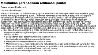 Melakukan perencanaan reklamasi pantai
Perencanaan Reklamasi
• Material Reklamasi
Material timbunan tidak boleh berupa pasir halus berbutir homogen 100% atau material yang
memili kandungan lempung ≥20%. Timbunan reklamasi di dalam laut dengan material pasir
halus berbutir homogen 100% akan mengalami liquefaction saat terjadi gempa seismik.
Liquefaction adalah naiknya harga tegangan pori (u) hingga sama dengan nilai tegangan
overburden (σo), sehingga mengakibatkan tegangan efektifnya (σ’) sama dengan nol. Untuk
timbunan reklamasi di dalam laut dengan material dengan kandungan lempung ≥20%, akan
mengakibatkan instabilitas didalam timbunan reklamasi tesebut akibat dari kembang susut yang
besar, settlement yang besar, partikel tanah mudah bergerak, dll). Apabila kondisi-kondisi diatas
terjadi pada timbunan reklamasi, maka tanah timbunan reklamasi akan runtuh atau rupture.
Persyaratan teknis yang biasa digunakan dalam merencanakan sebuah timbunan reklamasi adalah
sebagai berikut:
• Berupa tanah pasir bercampur kerikil dan sedikit lanau.
• Bersih dan bebas dari bahan organis dan kotoran.
• Mempunyai diameter maksimum butiran = 20 cm.
• Memiliki persentase material berdimensi halus ( lebih kecil dari 0.08 mm) adalah kurang dari 20%.
• Mempunyai Relative Density (Dr) minimum sebesar 80% untuk zona diatas permukaan air pasang
dan minimum 60% untuk zona dibawah muka air pasang.
• Memiliki permeabilitas (k) minimum = 1x10-5 m/s.
 