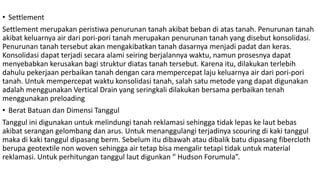 • Settlement
Settlement merupakan peristiwa penurunan tanah akibat beban di atas tanah. Penurunan tanah
akibat keluarnya air dari pori-pori tanah merupakan penurunan tanah yang disebut konsolidasi.
Penurunan tanah tersebut akan mengakibatkan tanah dasarnya menjadi padat dan keras.
Konsolidasi dapat terjadi secara alami seiring berjalannya waktu, namun prosesnya dapat
menyebabkan kerusakan bagi struktur diatas tanah tersebut. Karena itu, dilakukan terlebih
dahulu pekerjaan perbaikan tanah dengan cara mempercepat laju keluarnya air dari pori-pori
tanah. Untuk mempercepat waktu konsolidasi tanah, salah satu metode yang dapat digunakan
adalah menggunakan Vertical Drain yang seringkali dilakukan bersama perbaikan tenah
menggunakan preloading
• Berat Batuan dan Dimensi Tanggul
Tanggul ini digunakan untuk melindungi tanah reklamasi sehingga tidak lepas ke laut bebas
akibat serangan gelombang dan arus. Untuk menanggulangi terjadinya scouring di kaki tanggul
maka di kaki tanggul dipasang berm. Sebelum itu dibawah atau dibalik batu dipasang fibercloth
berupa geotextile non woven sehingga air tetap bisa mengalir tetapi tidak untuk material
reklamasi. Untuk perhitungan tanggul laut digunkan “ Hudson Forumula”.
 