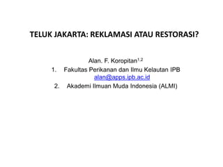 TELUK JAKARTA: REKLAMASI ATAU RESTORASI?
Alan. F. Koropitan1,2
1. Fakultas Perikanan dan Ilmu Kelautan IPB
alan@apps.ipb.ac.id
2. Akademi Ilmuan Muda Indonesia (ALMI)
 