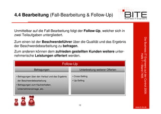 4.4 Bearbeitung (Fall-Bearbeitung & Follow-Up)


Unmittelbar auf die Fall-Bearbeitung folgt der Follow-Up, welcher sich in
zwei Teilaufgaben untergliedert.




                                                                                                 Die Business IT Engineers auf der Control 2009:
Zum einen ist der Beschwerdeführer über die Qualität und das Ergebnis
der Beschwerdebearbeitung zu befragen.
Zum anderen können dem zufrieden gestellten Kunden weitere unter-




                                                                                                              Halle 7 – Stand 7405
nehmerische Leistungen offeriert werden.

                                           Follow-Up
                 Befragungen                              Unterbreitung weiterer Offerten

 • Befragungen über den Verlauf und das Ergebnis   • Cross-Selling
  der Beschwerdebearbeitung                        • Up-Selling
 • Befragungen zum Kaufverhalten,
  Unternehmensimage, etc.




                                                         13
                                                                                            www.b-ite.de
 