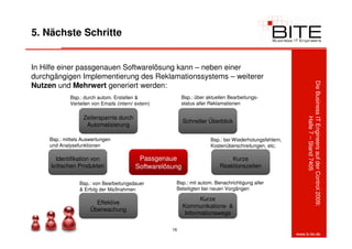 5. Nächste Schritte


In Hilfe einer passgenauen Softwarelösung kann – neben einer
durchgängigen Implementierung des Reklamationssystems – weiterer




                                                                                                              Die Business IT Engineers auf der Control 2009:
Nutzen und Mehrwert generiert werden:
             Bsp.: durch autom. Erstellen &                Bsp.: über aktuellen Bearbeitungs-
             Verteilen von Emails (intern/ extern)         status aller Reklamationen

                   Zeitersparnis durch




                                                                                                                           Halle 7 – Stand 7405
                                                            Schneller Überblick
                    Automatisierung

     Bsp.: mittels Auswertungen                                        Bsp.: bei Wiederholungsfehlern,
     und Analysefunktionen                                             Kostenüberschreitungen, etc.

       Identifikation von                   Passgenaue                          Kurze
     kritischen Produkten                  Softwarelösung                   Reaktionszeiten

                 Bsp.: von Bearbeitungsdauer           Bsp.: mit autom. Benachrichtigung aller
                 & Erfolg der Maßnahmen                Beteiligten bei neuen Vorgängen

                                                                   Kurze
                        Effektive
                                                            Kommunikations- &
                      Überwachung
                                                             Informationswege

                                                      16
                                                                                                         www.b-ite.de
 
