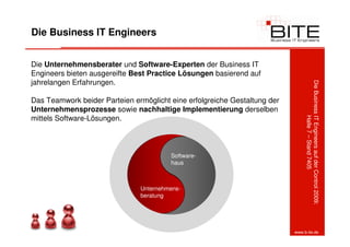 Die Business IT Engineers


Die Unternehmensberater und Software-Experten der Business IT
Engineers bieten ausgereifte Best Practice Lösungen basierend auf
jahrelangen Erfahrungen.




                                                                                Die Business IT Engineers auf der Control 2009:
Das Teamwork beider Parteien ermöglicht eine erfolgreiche Gestaltung der
Unternehmensprozesse sowie nachhaltige Implementierung derselben
mittels Software-Lösungen.




                                                                                             Halle 7 – Stand 7405
                                        Software-
                                        haus



                               Unternehmens-
                               beratung




                                         17
                                                                           www.b-ite.de
 