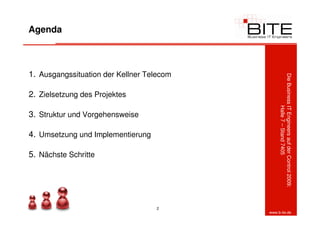 Agenda



1. Ausgangssituation der Kellner Telecom




                                                Die Business IT Engineers auf der Control 2009:
2. Zielsetzung des Projektes




                                                             Halle 7 – Stand 7405
3. Struktur und Vorgehensweise

4. Umsetzung und Implementierung

5. Nächste Schritte




                                   2
                                           www.b-ite.de
 