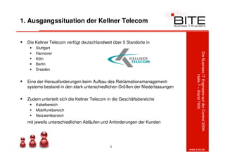 1. Ausgangssituation der Kellner Telecom


  Die Kellner Telecom verfügt deutschlandweit über 5 Standorte in
      Stuttgart
      Hannover




                                                                                   Die Business IT Engineers auf der Control 2009:
      Köln
      Berlin
      Dresden




                                                                                                Halle 7 – Stand 7405
  Eine der Herausforderungen beim Aufbau des Reklamationsmanagement-
  systems bestand in den stark unterschiedlichen Größen der Niederlassungen

  Zudem unterteilt sich die Kellner Telecom in die Geschäftsbereiche
      Kabelbereich
      Mobilfunkbereich
      Netzwerkbereich
  mit jeweils unterschiedlichen Abläufen und Anforderungen der Kunden




                                             3
                                                                              www.b-ite.de
 