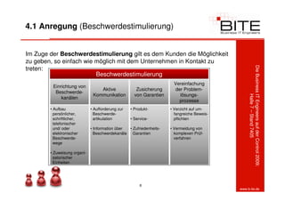 4.1 Anregung (Beschwerdestimulierung)


Im Zuge der Beschwerdestimulierung gilt es dem Kunden die Möglichkeit
zu geben, so einfach wie möglich mit dem Unternehmen in Kontakt zu
treten:




                                                                                                 Die Business IT Engineers auf der Control 2009:
                         Beschwerdestimulierung
                                                                      Vereinfachung
         Einrichtung von
                                  Aktive              Zusicherung      der Problem-
          Beschwerde-
                               Kommunikation         von Garantien       lösungs-




                                                                                                              Halle 7 – Stand 7405
             kanälen
                                                                         prozesse
        • Aufbau              • Aufforderung zur   • Produkt-        • Verzicht auf um-
          persönlicher,         Beschwerde-                            fangreiche Beweis-
          schriftlicher,        artikulation       • Service-          pflichten
          telefonischer
          und/ oder           • Information über • Zufriedenheits-   • Vermeidung von
          elektronischer        Beschwerdekanäle Garantien             komplexen Prüf-
          Beschwerde-                                                  verfahren
          wege

        • Zuweisung organi-
          satorischer
          Einheiten




                                                        8
                                                                                            www.b-ite.de
 