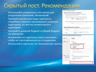 Используйте уникальные utm-метки для
разделения кампаний, объявлений
Пробуйте различные виды таргетинга,
старайтесь охватить максимально широкую
аудиторию, но жёстко сегментируйте
аудиторию
Настройте дневной бюджет и общий бюджет
на кампанию
Исключайте из таргетинга свою компанию,
чтобы не таргетироваться на сотрудников.
Используйте таргетинг на тематические группы
 