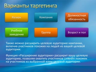 Должностная
обязанность
КомпанияРегион
Возраст и полГруппа
Учебное
заведение
Также можно расширить целевую аудиторию кампании,
включив участников похожих на людей из вашей целевой
аудитории.
Функция «Расширение аудитории» расширит вашу целевую
аудиторию, позволяя охватить участников LinkedIn похожих
на участников из выбранной вами целевой аудитории.
 